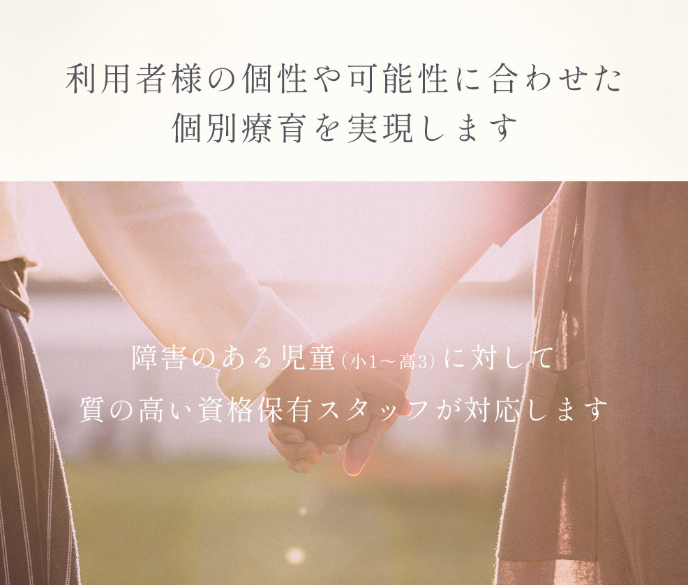 利用者様の個性や可能性に合わせた個別療育を実現します　障害のある児童（小1〜高3）に対して質の高い資格保有スタッフが対応します