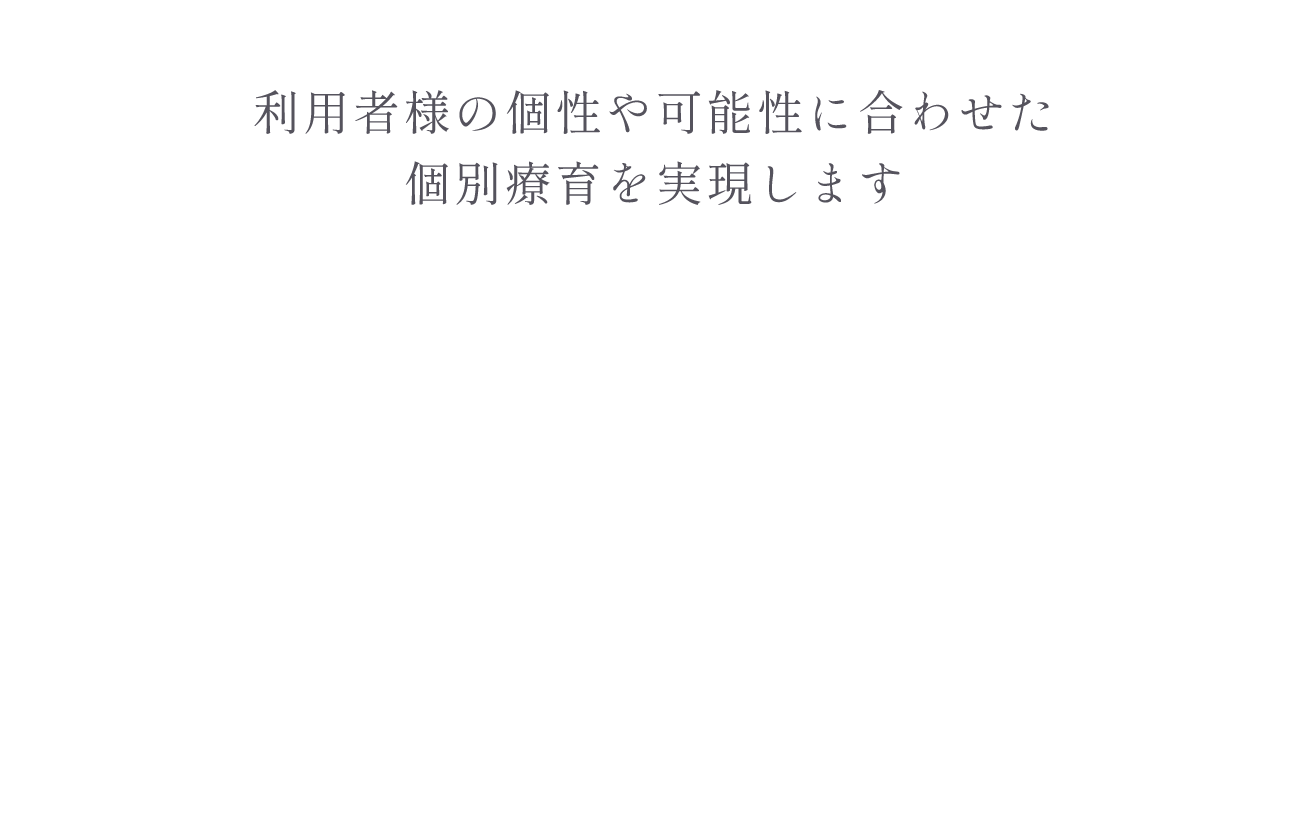 利用者様の個性や可能性に合わせた個別療育を実現します　障害のある児童（小1〜高3）に対して質の高い資格保有スタッフが対応します